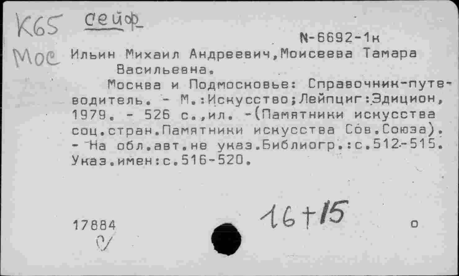 ﻿'	N-6692-1K
N\0( Ильин Михаил Андреевич,Моисеева Тамара Васильевна,
Москва и Подмосковье: Справочнин-путе водитель. - М. :Искусство;Лейпциг:.Эдицион, 1979, - 525 с.,ил. -(Памятники искусства соц.стран.Памятнини искусства Сов.Союза). -На обл.авт.не указ .Библиогр . : с . 512--51 5. Унаэ.имен:с.515-520.
17884